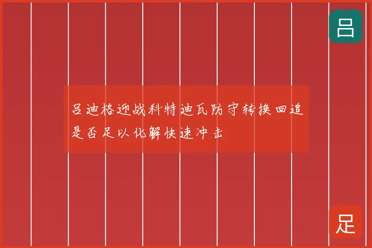 吕迪格迎战科特迪瓦防守转换回追是否足以化解快速冲击